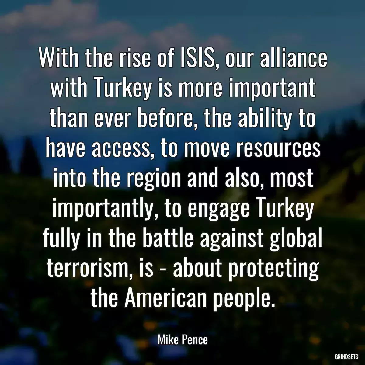 With the rise of ISIS, our alliance with Turkey is more important than ever before, the ability to have access, to move resources into the region and also, most importantly, to engage Turkey fully in the battle against global terrorism, is - about protecting the American people.