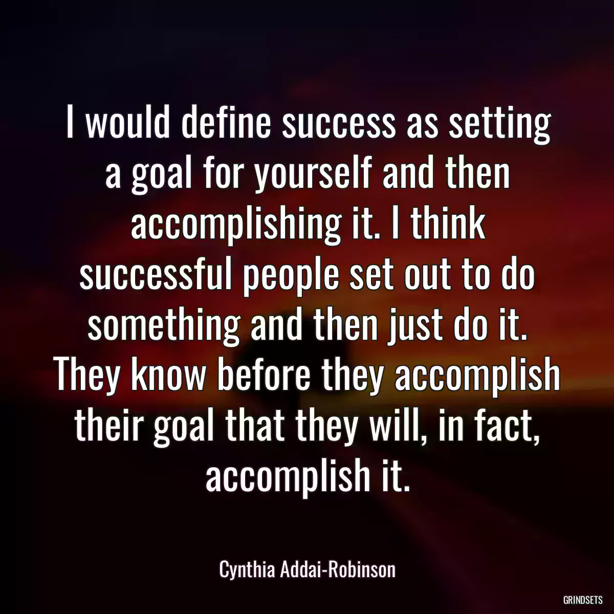 I would define success as setting a goal for yourself and then accomplishing it. I think successful people set out to do something and then just do it. They know before they accomplish their goal that they will, in fact, accomplish it.