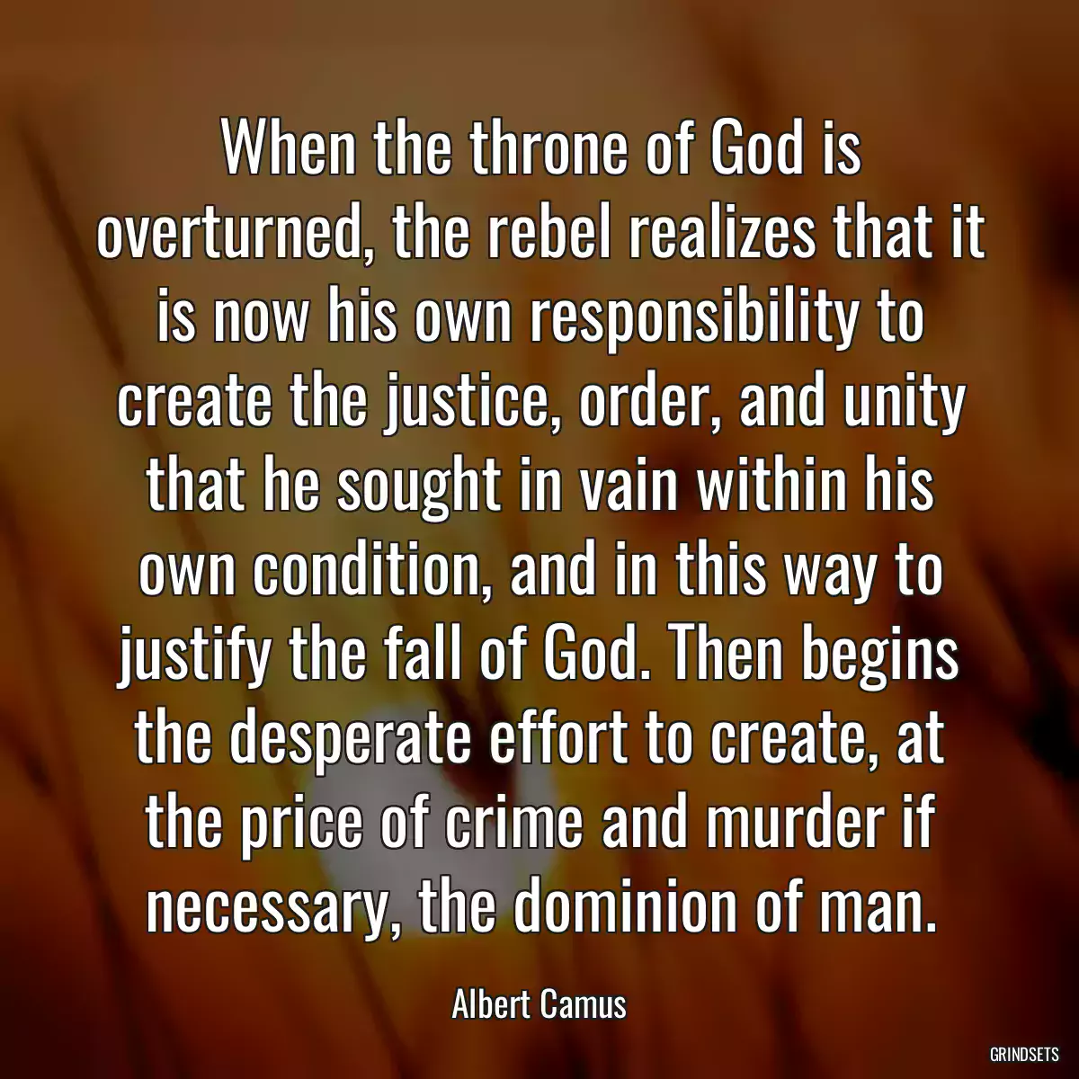 When the throne of God is overturned, the rebel realizes that it is now his own responsibility to create the justice, order, and unity that he sought in vain within his own condition, and in this way to justify the fall of God. Then begins the desperate effort to create, at the price of crime and murder if necessary, the dominion of man.