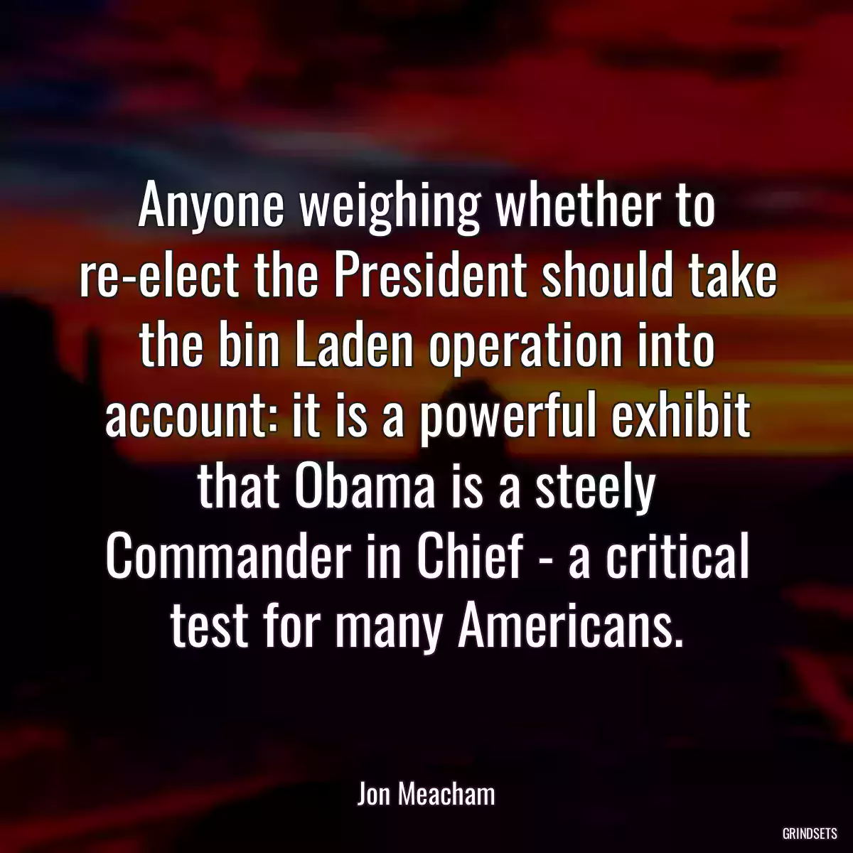 Anyone weighing whether to re-elect the President should take the bin Laden operation into account: it is a powerful exhibit that Obama is a steely Commander in Chief - a critical test for many Americans.