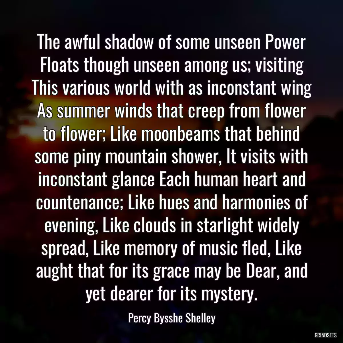 The awful shadow of some unseen Power Floats though unseen among us; visiting This various world with as inconstant wing As summer winds that creep from flower to flower; Like moonbeams that behind some piny mountain shower, It visits with inconstant glance Each human heart and countenance; Like hues and harmonies of evening, Like clouds in starlight widely spread, Like memory of music fled, Like aught that for its grace may be Dear, and yet dearer for its mystery.