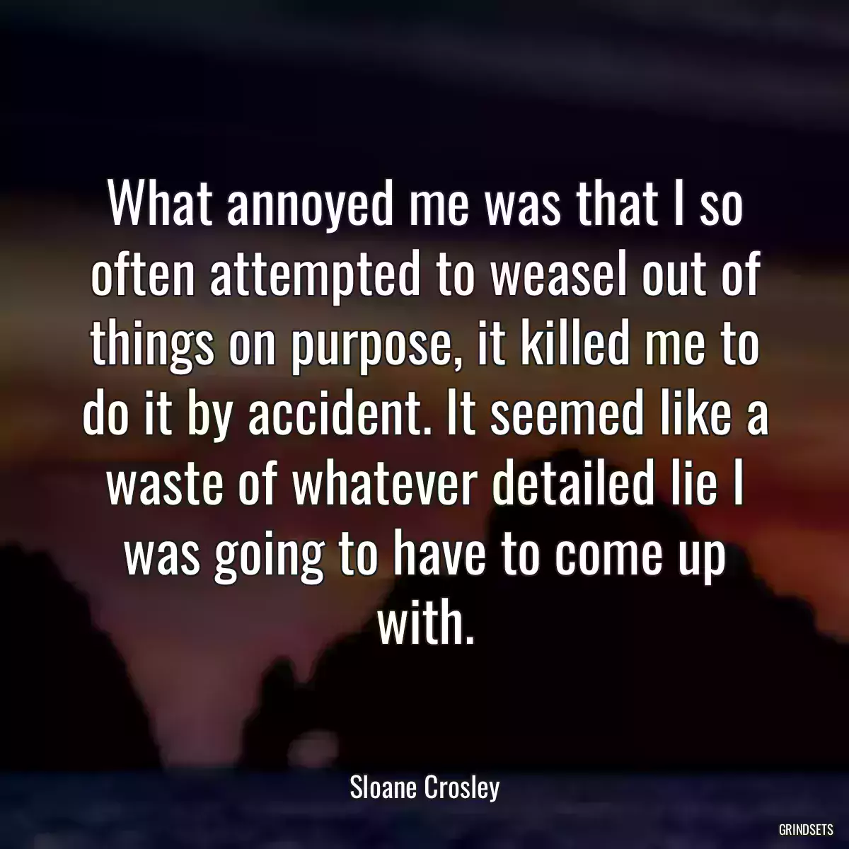 What annoyed me was that I so often attempted to weasel out of things on purpose, it killed me to do it by accident. It seemed like a waste of whatever detailed lie I was going to have to come up with.