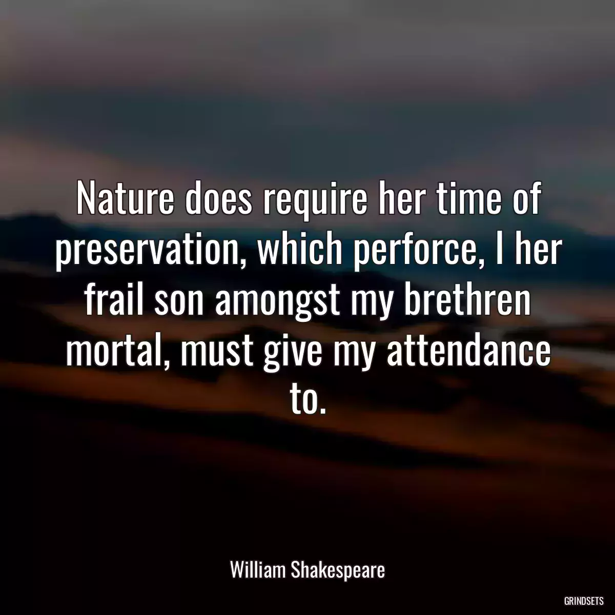 Nature does require her time of preservation, which perforce, I her frail son amongst my brethren mortal, must give my attendance to.