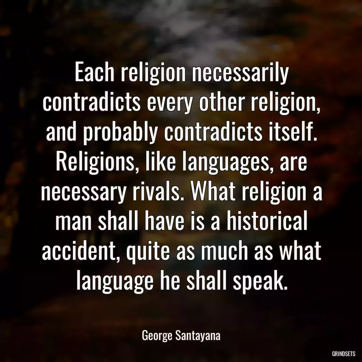 Each religion necessarily contradicts every other religion, and probably contradicts itself. Religions, like languages, are necessary rivals. What religion a man shall have is a historical accident, quite as much as what language he shall speak.