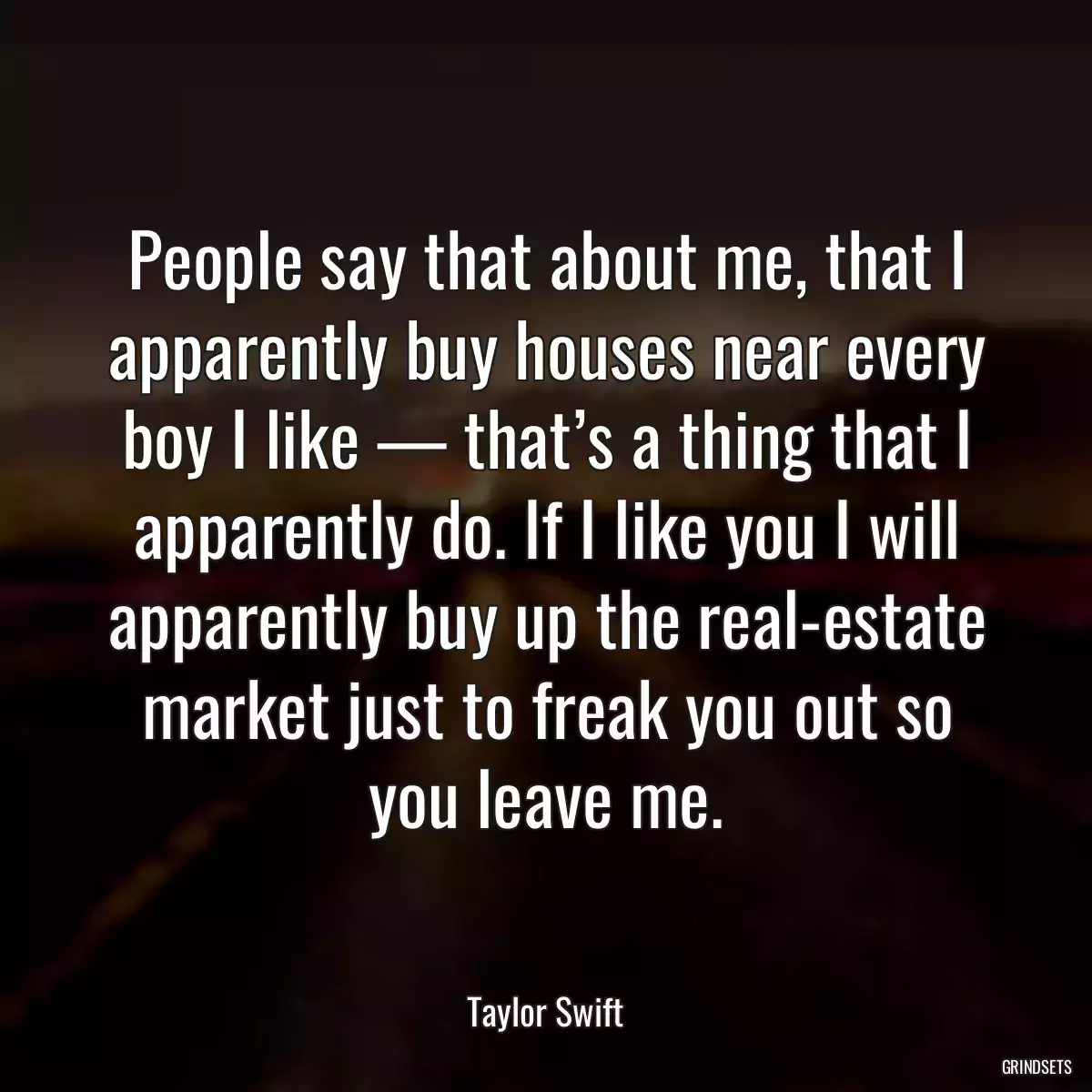 People say that about me, that I apparently buy houses near every boy I like — that’s a thing that I apparently do. If I like you I will apparently buy up the real-estate market just to freak you out so you leave me.