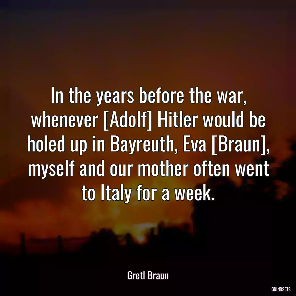 In the years before the war, whenever [Adolf] Hitler would be holed up in Bayreuth, Eva [Braun], myself and our mother often went to Italy for a week.