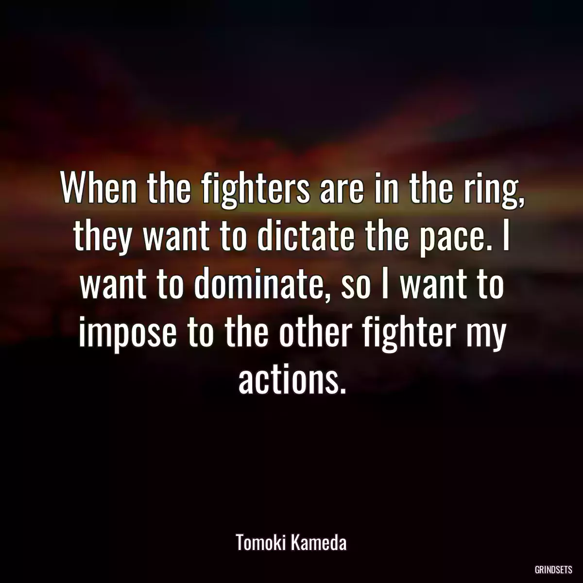 When the fighters are in the ring, they want to dictate the pace. I want to dominate, so I want to impose to the other fighter my actions.