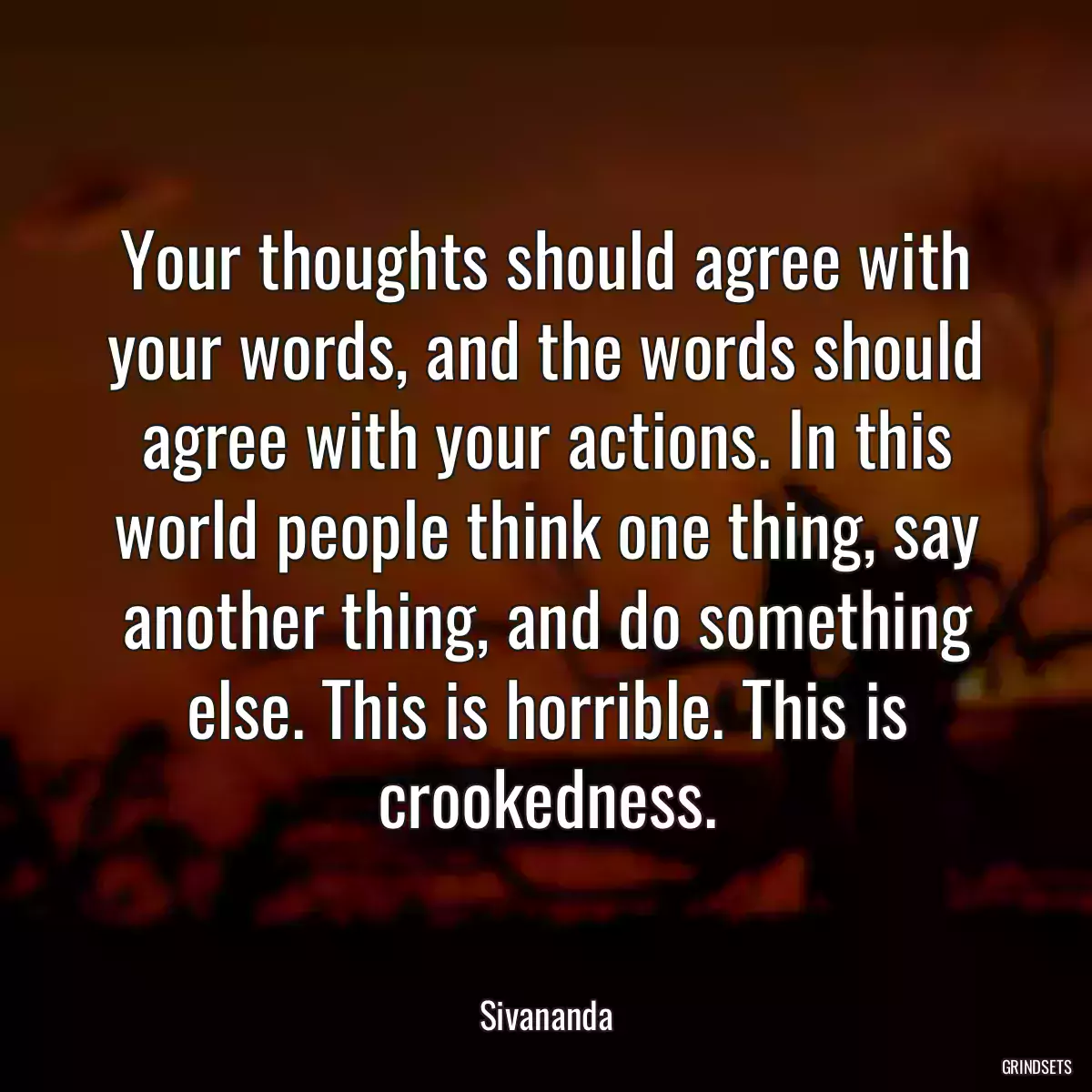 Your thoughts should agree with your words, and the words should agree with your actions. In this world people think one thing, say another thing, and do something else. This is horrible. This is crookedness.