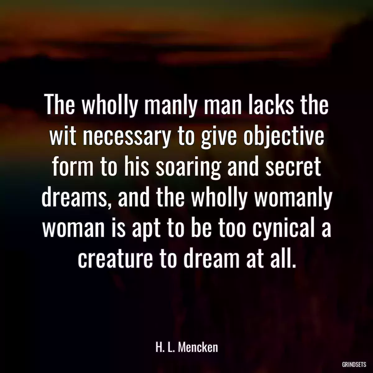 The wholly manly man lacks the wit necessary to give objective form to his soaring and secret dreams, and the wholly womanly woman is apt to be too cynical a creature to dream at all.