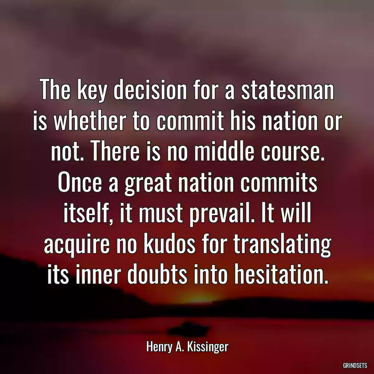 The key decision for a statesman is whether to commit his nation or not. There is no middle course. Once a great nation commits itself, it must prevail. It will acquire no kudos for translating its inner doubts into hesitation.