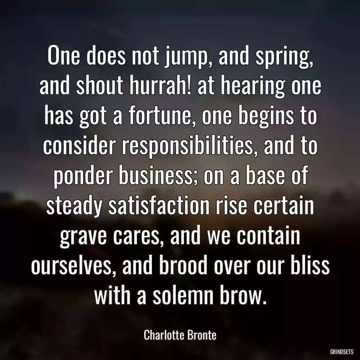 One does not jump, and spring, and shout hurrah! at hearing one has got a fortune, one begins to consider responsibilities, and to ponder business; on a base of steady satisfaction rise certain grave cares, and we contain ourselves, and brood over our bliss with a solemn brow.