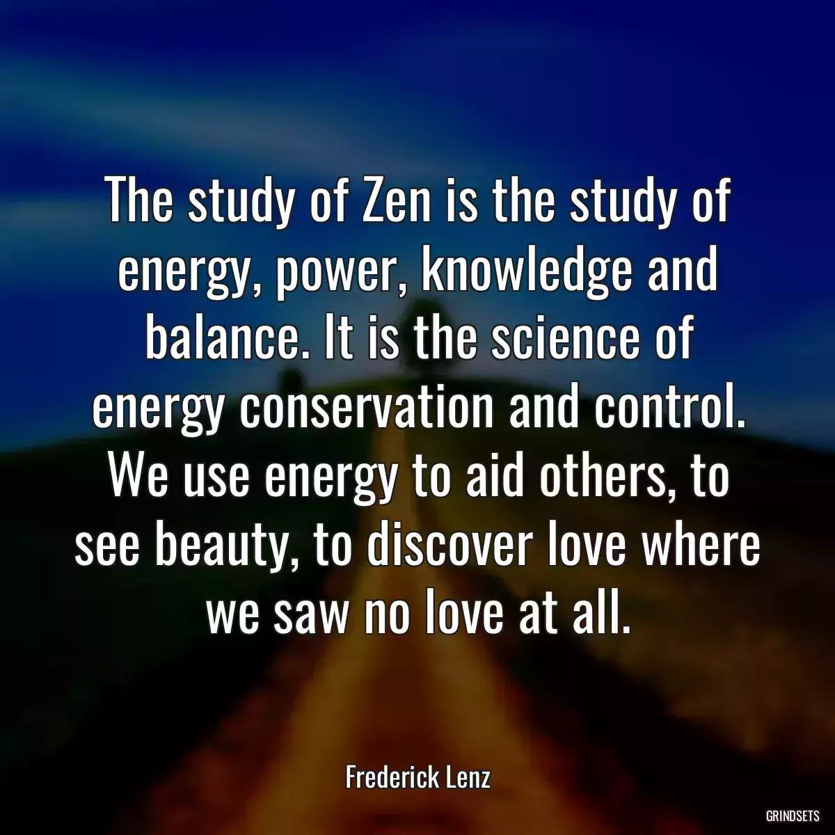 The study of Zen is the study of energy, power, knowledge and balance. It is the science of energy conservation and control. We use energy to aid others, to see beauty, to discover love where we saw no love at all.