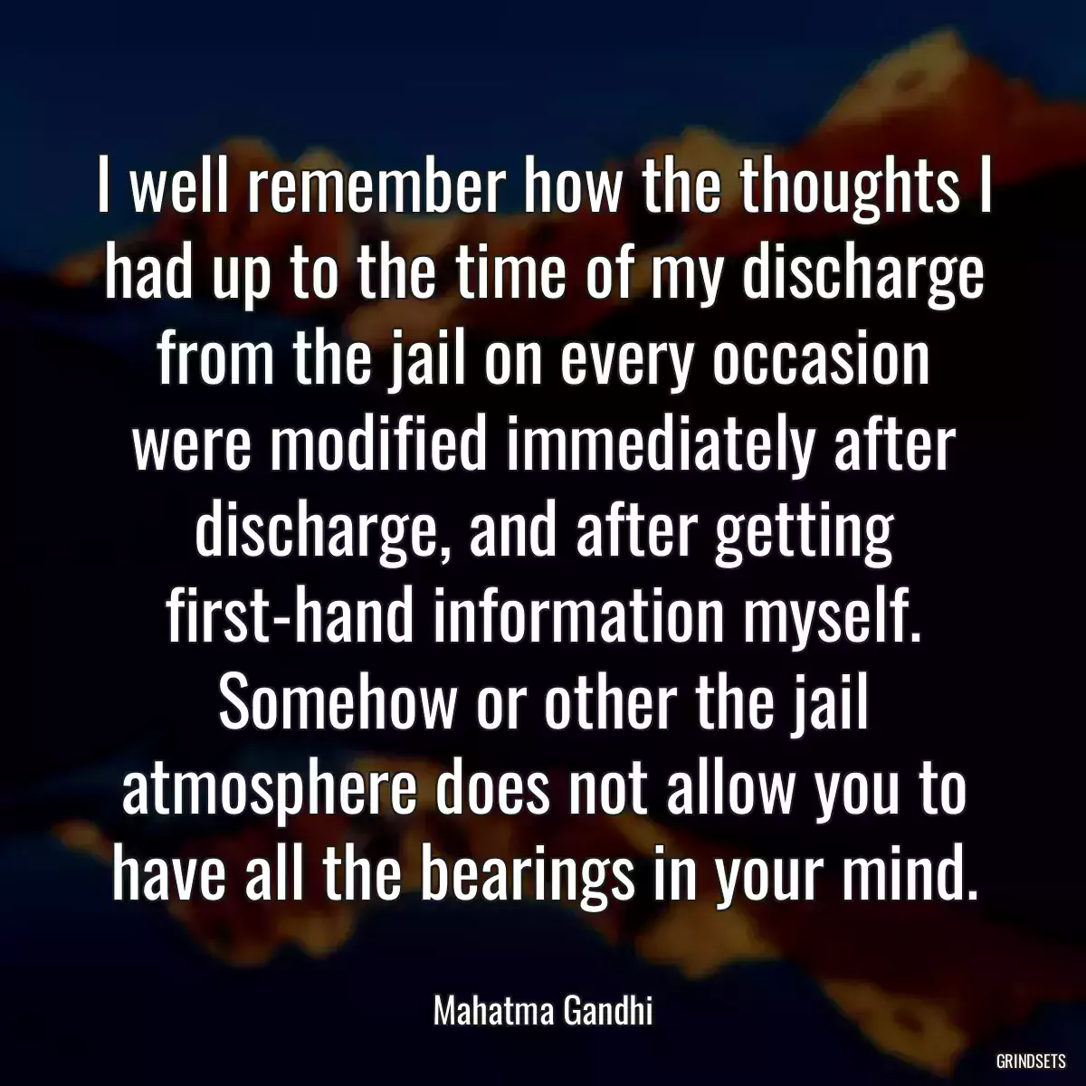 I well remember how the thoughts I had up to the time of my discharge from the jail on every occasion were modified immediately after discharge, and after getting first-hand information myself. Somehow or other the jail atmosphere does not allow you to have all the bearings in your mind.