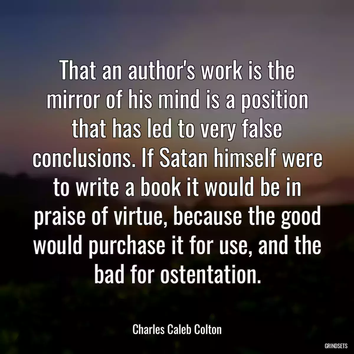 That an author\'s work is the mirror of his mind is a position that has led to very false conclusions. If Satan himself were to write a book it would be in praise of virtue, because the good would purchase it for use, and the bad for ostentation.