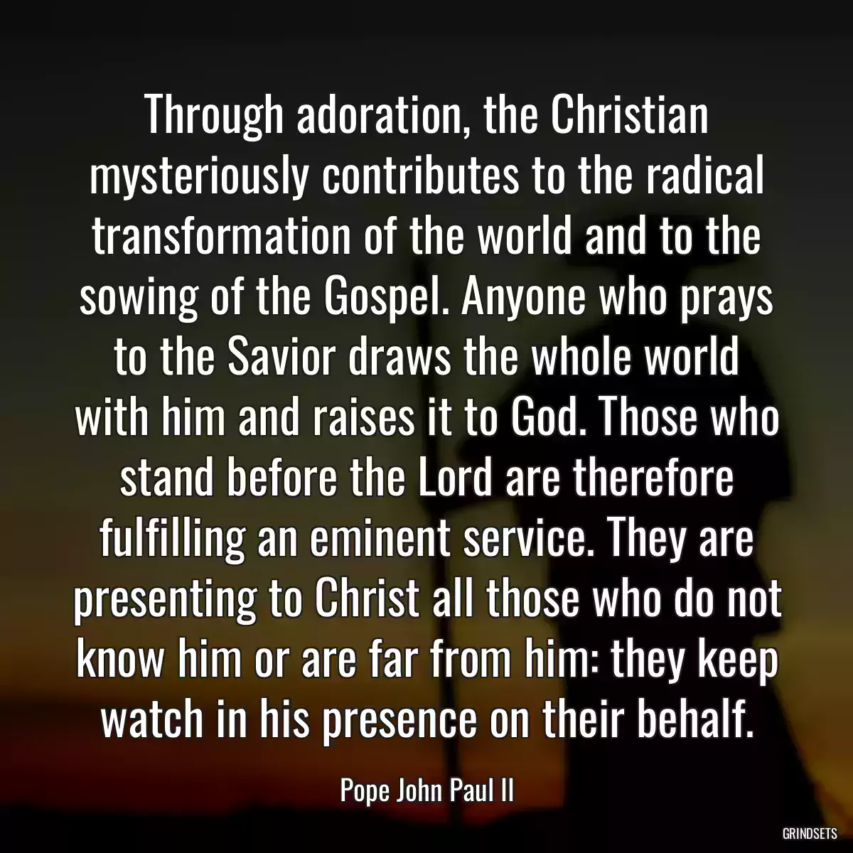 Through adoration, the Christian mysteriously contributes to the radical transformation of the world and to the sowing of the Gospel. Anyone who prays to the Savior draws the whole world with him and raises it to God. Those who stand before the Lord are therefore fulfilling an eminent service. They are presenting to Christ all those who do not know him or are far from him: they keep watch in his presence on their behalf.