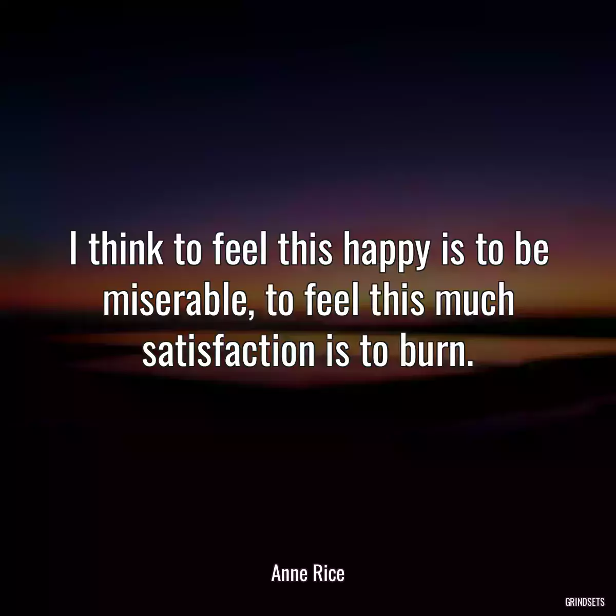 I think to feel this happy is to be miserable, to feel this much satisfaction is to burn.