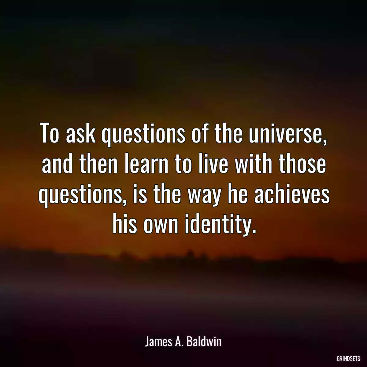 To ask questions of the universe, and then learn to live with those questions, is the way he achieves his own identity.