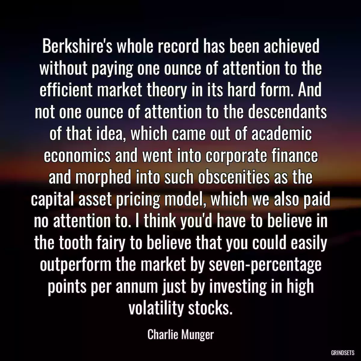 Berkshire\'s whole record has been achieved without paying one ounce of attention to the efficient market theory in its hard form. And not one ounce of attention to the descendants of that idea, which came out of academic economics and went into corporate finance and morphed into such obscenities as the capital asset pricing model, which we also paid no attention to. I think you\'d have to believe in the tooth fairy to believe that you could easily outperform the market by seven-percentage points per annum just by investing in high volatility stocks.