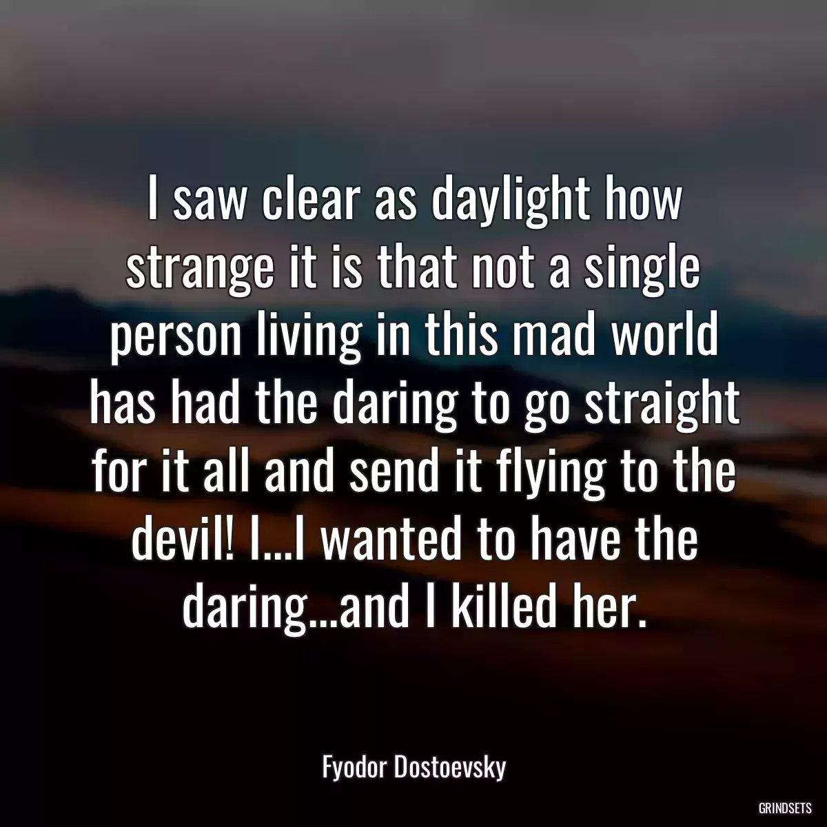 I saw clear as daylight how strange it is that not a single person living in this mad world has had the daring to go straight for it all and send it flying to the devil! I...I wanted to have the daring...and I killed her.