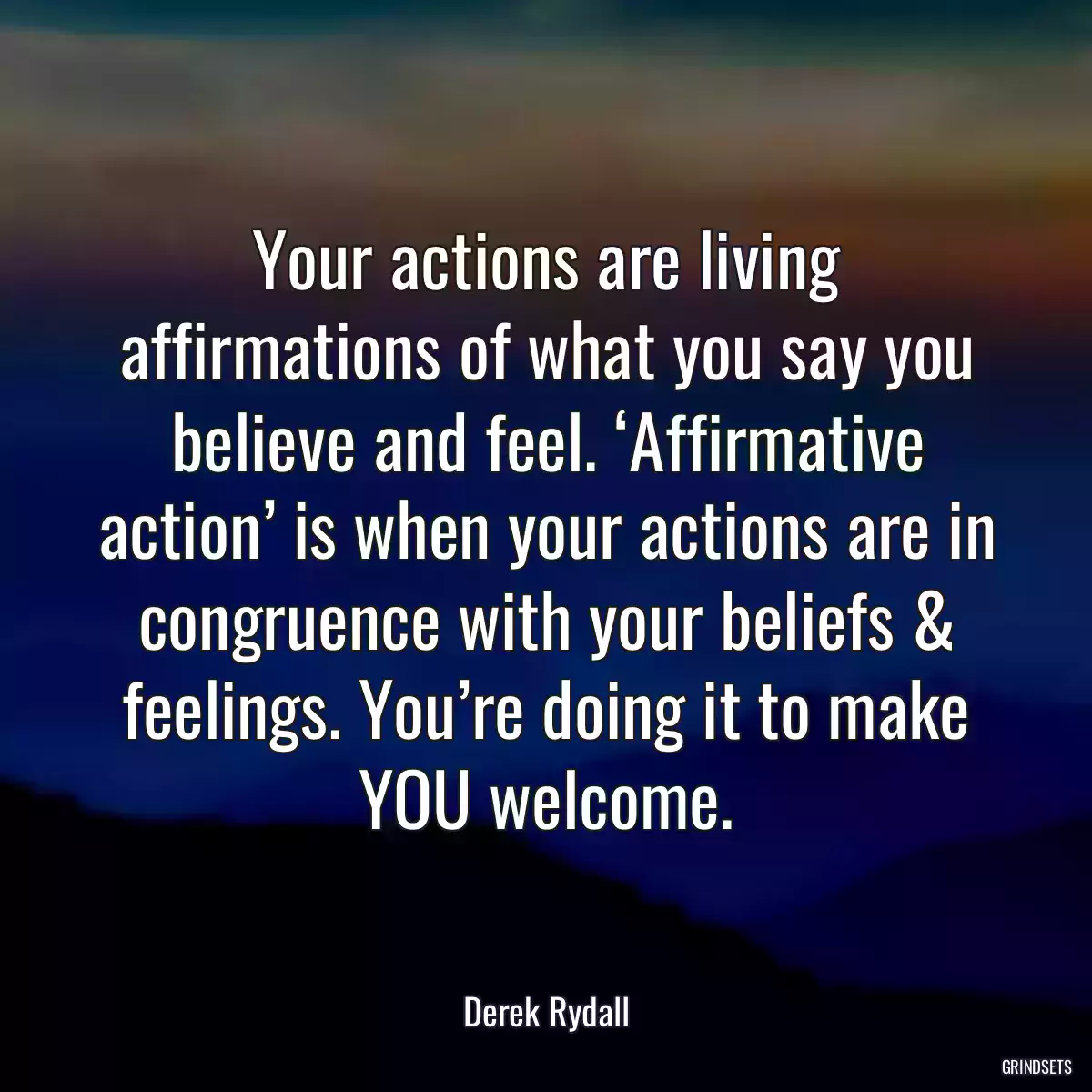 Your actions are living affirmations of what you say you believe and feel. ‘Affirmative action’ is when your actions are in congruence with your beliefs & feelings. You’re doing it to make YOU welcome.