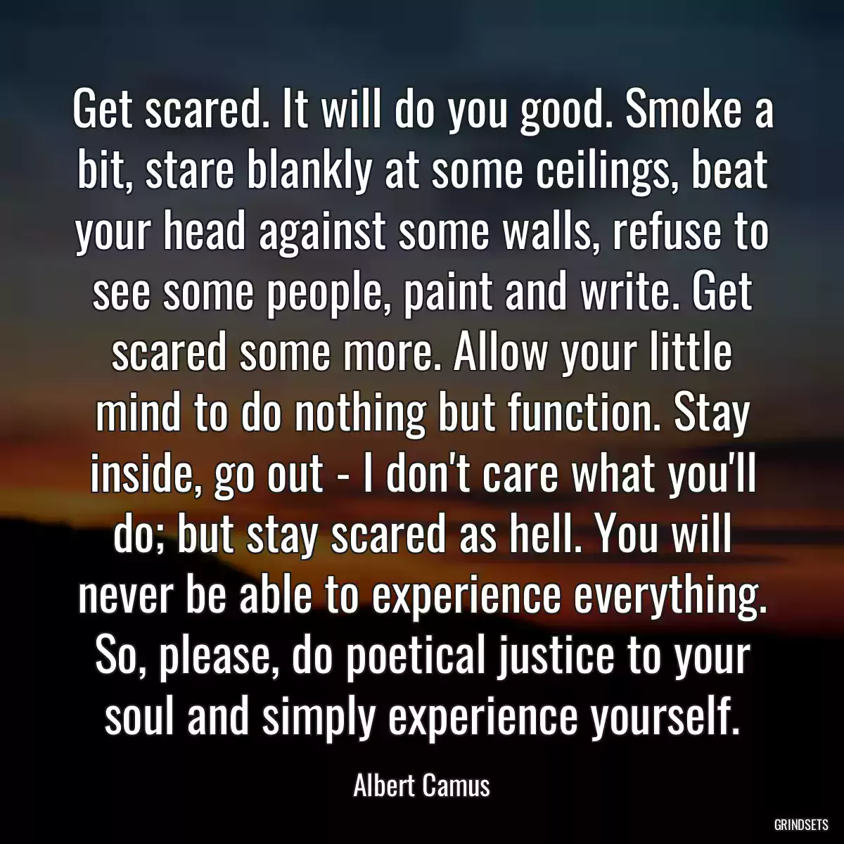 Get scared. It will do you good. Smoke a bit, stare blankly at some ceilings, beat your head against some walls, refuse to see some people, paint and write. Get scared some more. Allow your little mind to do nothing but function. Stay inside, go out - I don\'t care what you\'ll do; but stay scared as hell. You will never be able to experience everything. So, please, do poetical justice to your soul and simply experience yourself.