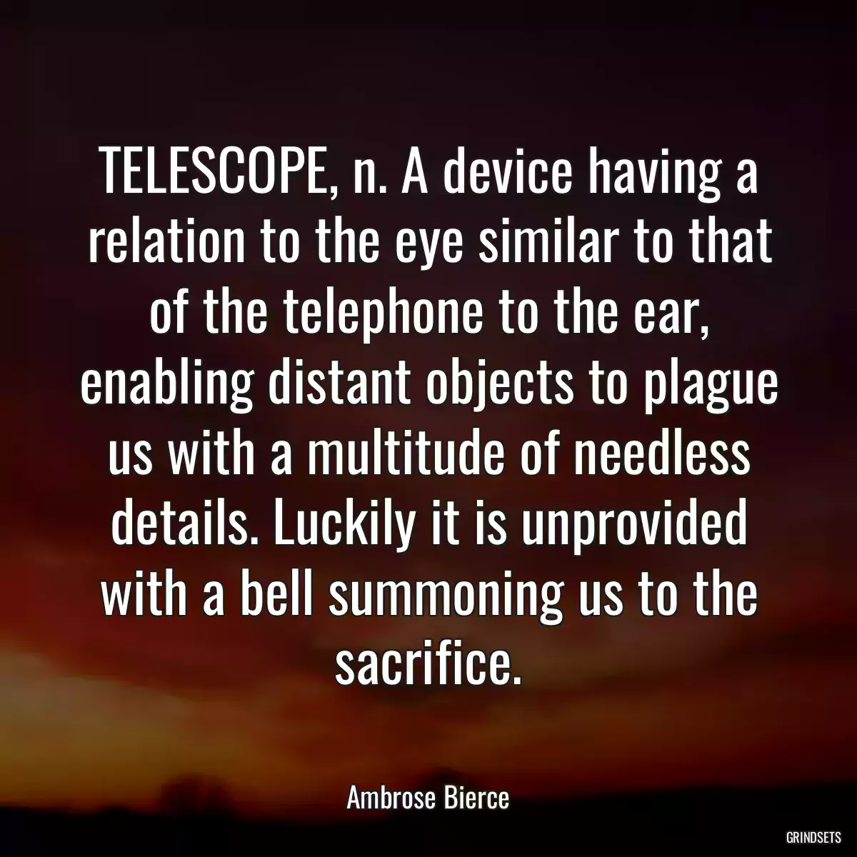 TELESCOPE, n. A device having a relation to the eye similar to that of the telephone to the ear, enabling distant objects to plague us with a multitude of needless details. Luckily it is unprovided with a bell summoning us to the sacrifice.