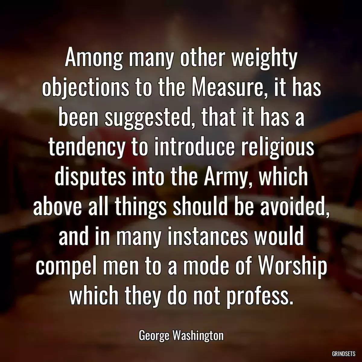 Among many other weighty objections to the Measure, it has been suggested, that it has a tendency to introduce religious disputes into the Army, which above all things should be avoided, and in many instances would compel men to a mode of Worship which they do not profess.