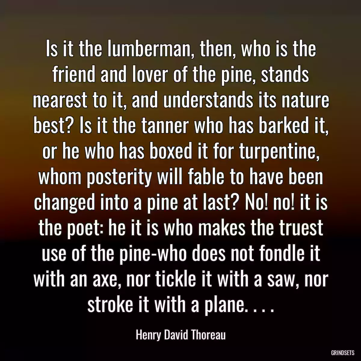 Is it the lumberman, then, who is the friend and lover of the pine, stands nearest to it, and understands its nature best? Is it the tanner who has barked it, or he who has boxed it for turpentine, whom posterity will fable to have been changed into a pine at last? No! no! it is the poet: he it is who makes the truest use of the pine-who does not fondle it with an axe, nor tickle it with a saw, nor stroke it with a plane. . . .