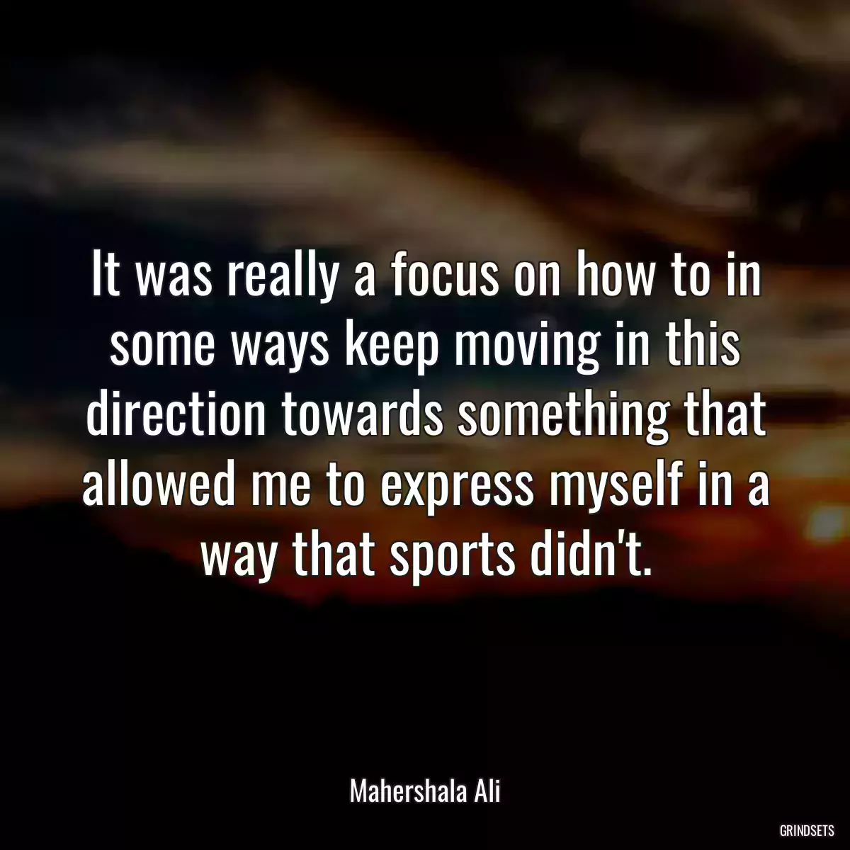 It was really a focus on how to in some ways keep moving in this direction towards something that allowed me to express myself in a way that sports didn\'t.