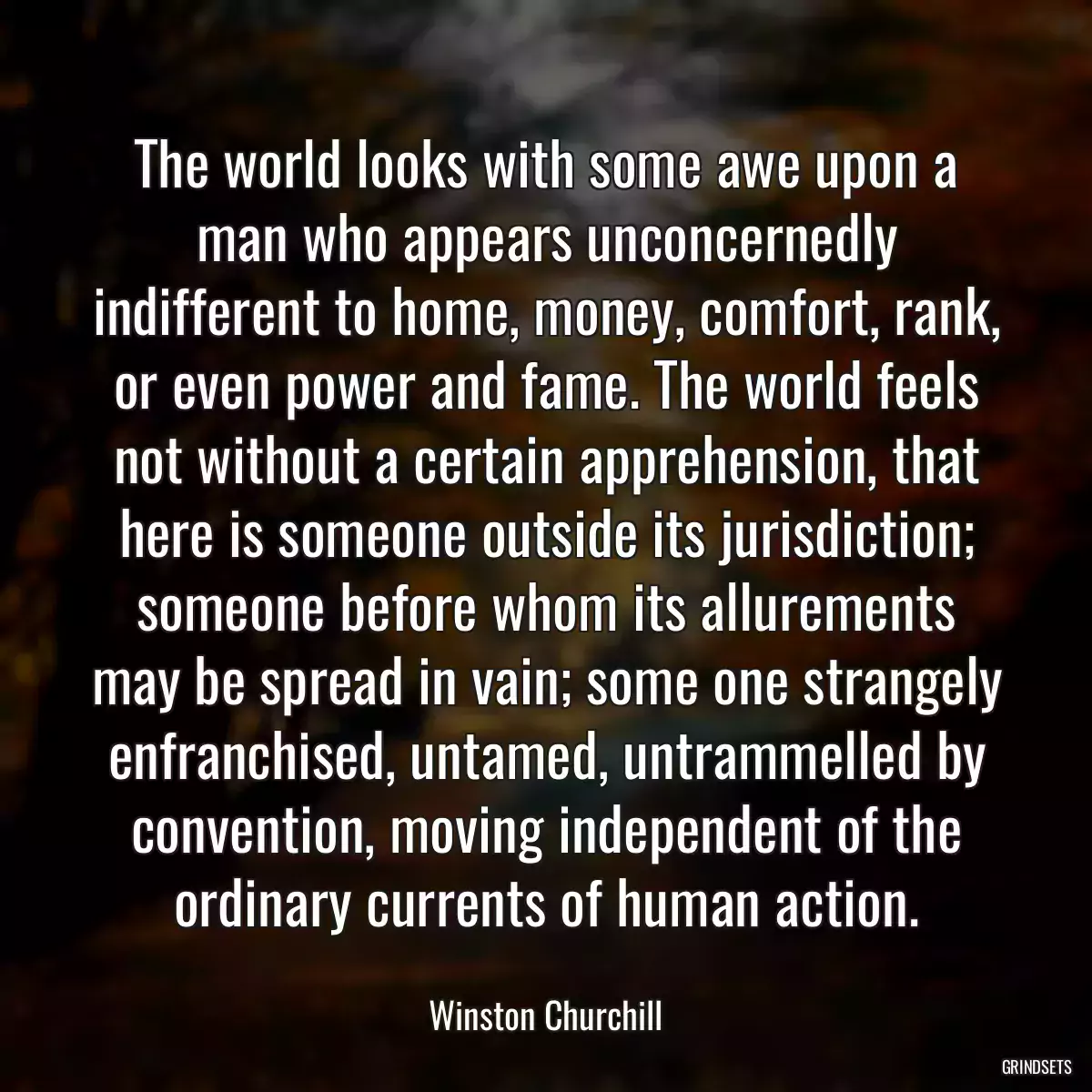 The world looks with some awe upon a man who appears unconcernedly indifferent to home, money, comfort, rank, or even power and fame. The world feels not without a certain apprehension, that here is someone outside its jurisdiction; someone before whom its allurements may be spread in vain; some one strangely enfranchised, untamed, untrammelled by convention, moving independent of the ordinary currents of human action.