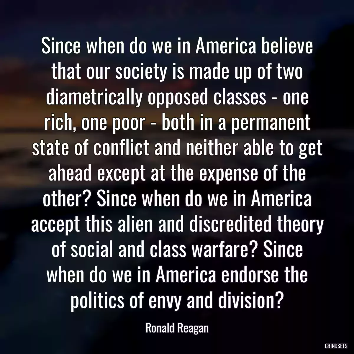 Since when do we in America believe that our society is made up of two diametrically opposed classes - one rich, one poor - both in a permanent state of conflict and neither able to get ahead except at the expense of the other? Since when do we in America accept this alien and discredited theory of social and class warfare? Since when do we in America endorse the politics of envy and division?