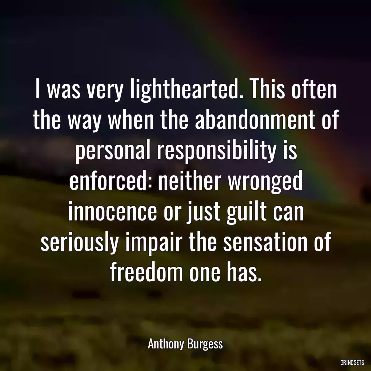 I was very lighthearted. This often the way when the abandonment of personal responsibility is enforced: neither wronged innocence or just guilt can seriously impair the sensation of freedom one has.