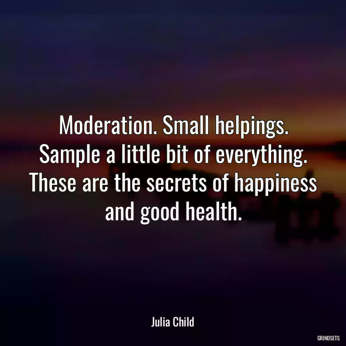 Moderation. Small helpings. Sample a little bit of everything. These are the secrets of happiness and good health.