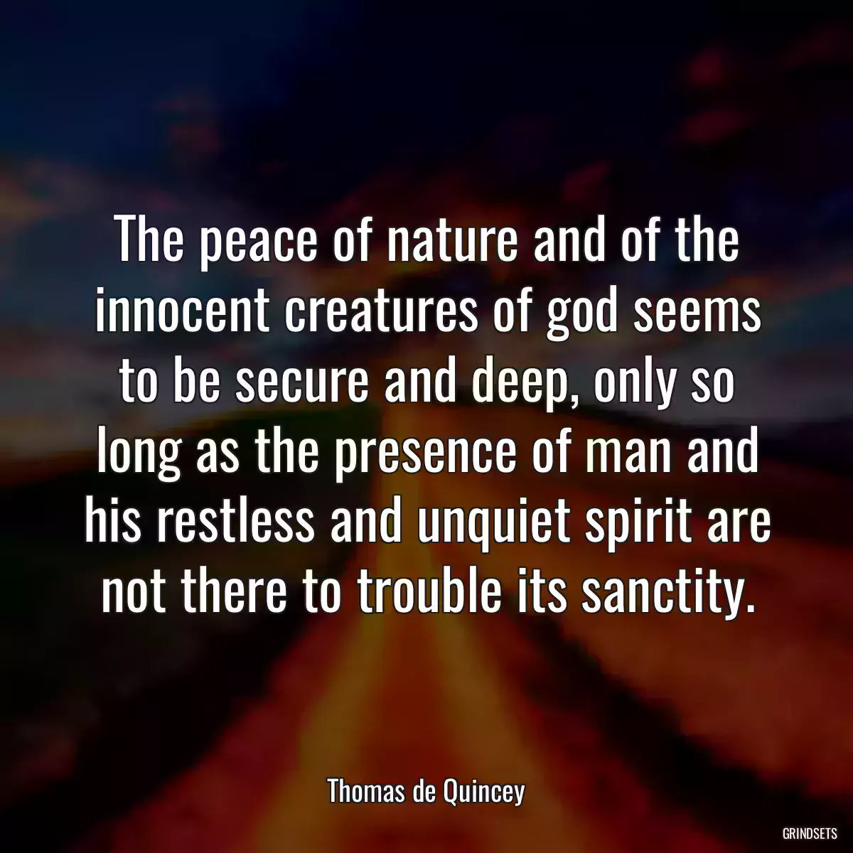 The peace of nature and of the innocent creatures of god seems to be secure and deep, only so long as the presence of man and his restless and unquiet spirit are not there to trouble its sanctity.