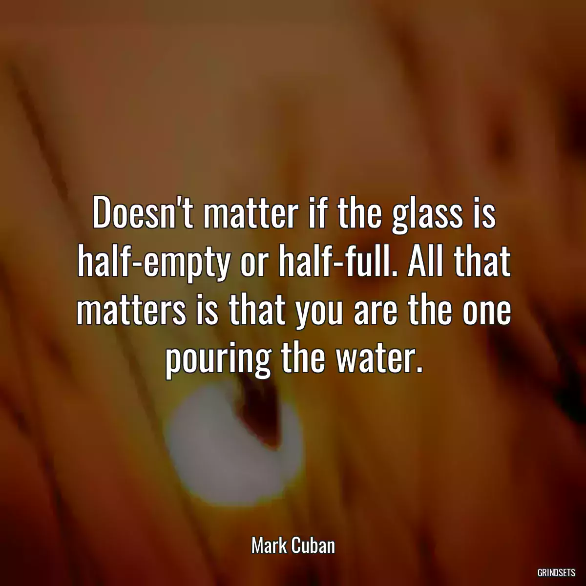 Doesn\'t matter if the glass is half-empty or half-full. All that matters is that you are the one pouring the water.