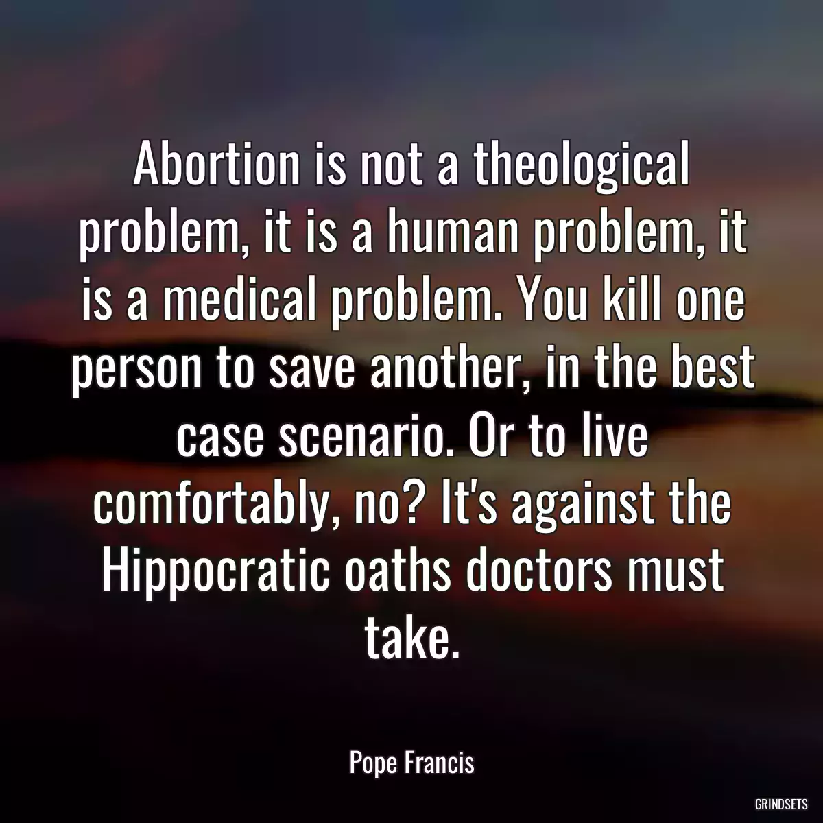 Abortion is not a theological problem, it is a human problem, it is a medical problem. You kill one person to save another, in the best case scenario. Or to live comfortably, no? It\'s against the Hippocratic oaths doctors must take.