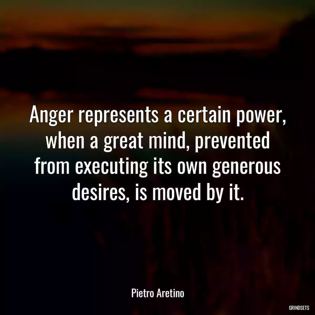 Anger represents a certain power, when a great mind, prevented from executing its own generous desires, is moved by it.