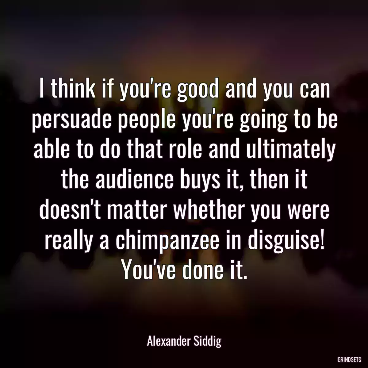 I think if you\'re good and you can persuade people you\'re going to be able to do that role and ultimately the audience buys it, then it doesn\'t matter whether you were really a chimpanzee in disguise! You\'ve done it.