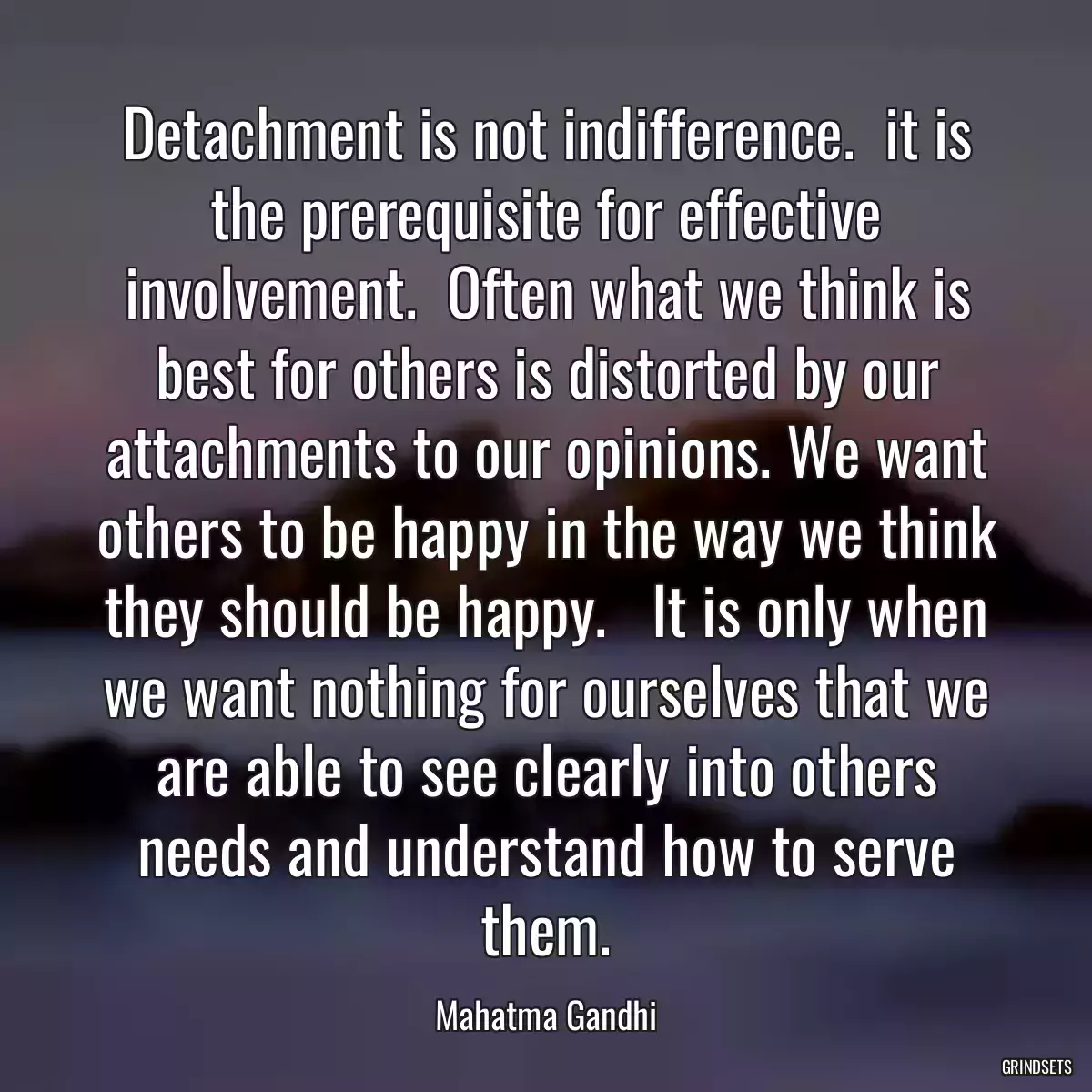 Detachment is not indifference.  it is the prerequisite for effective involvement.  Often what we think is best for others is distorted by our attachments to our opinions. We want others to be happy in the way we think they should be happy.   It is only when we want nothing for ourselves that we are able to see clearly into others needs and understand how to serve them.