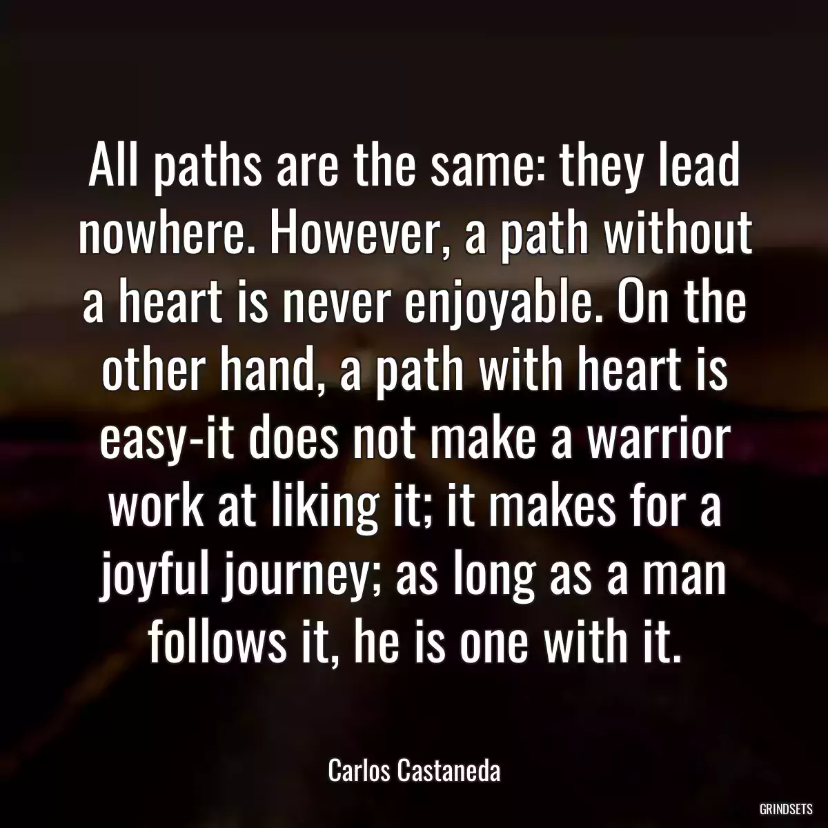 All paths are the same: they lead nowhere. However, a path without a heart is never enjoyable. On the other hand, a path with heart is easy-it does not make a warrior work at liking it; it makes for a joyful journey; as long as a man follows it, he is one with it.