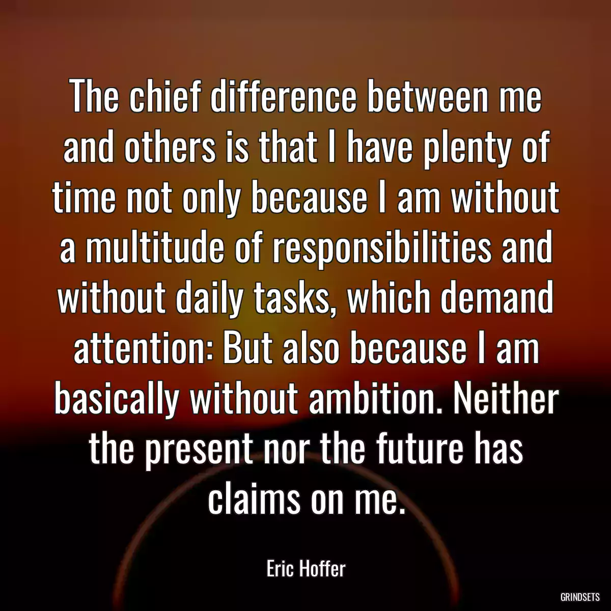 The chief difference between me and others is that I have plenty of time not only because I am without a multitude of responsibilities and without daily tasks, which demand attention: But also because I am basically without ambition. Neither the present nor the future has claims on me.