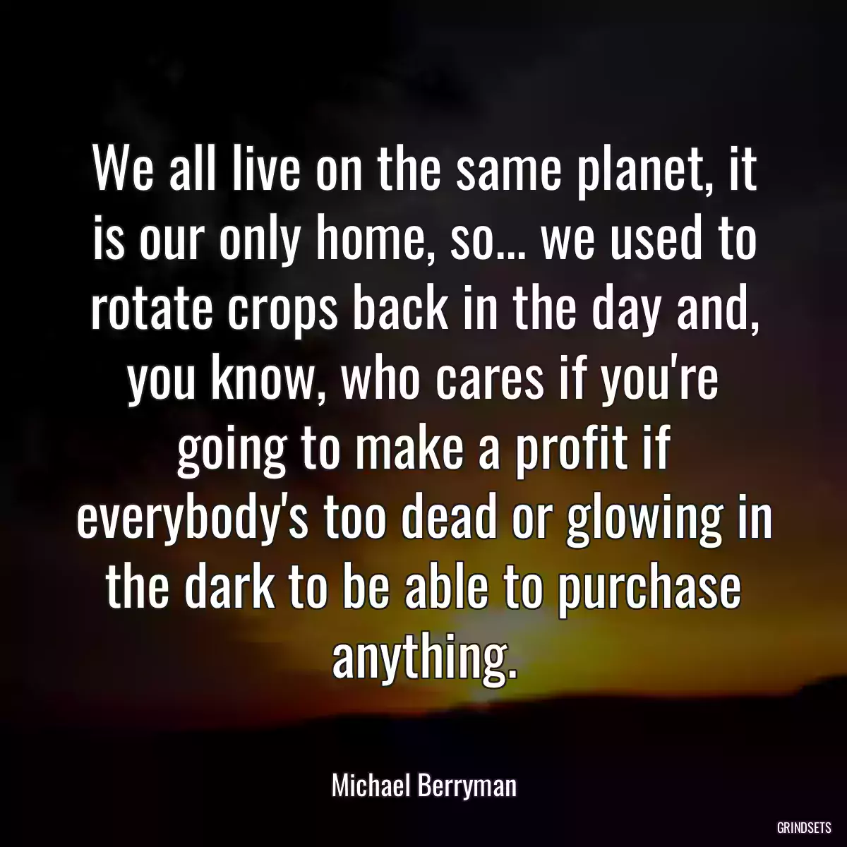 We all live on the same planet, it is our only home, so... we used to rotate crops back in the day and, you know, who cares if you\'re going to make a profit if everybody\'s too dead or glowing in the dark to be able to purchase anything.