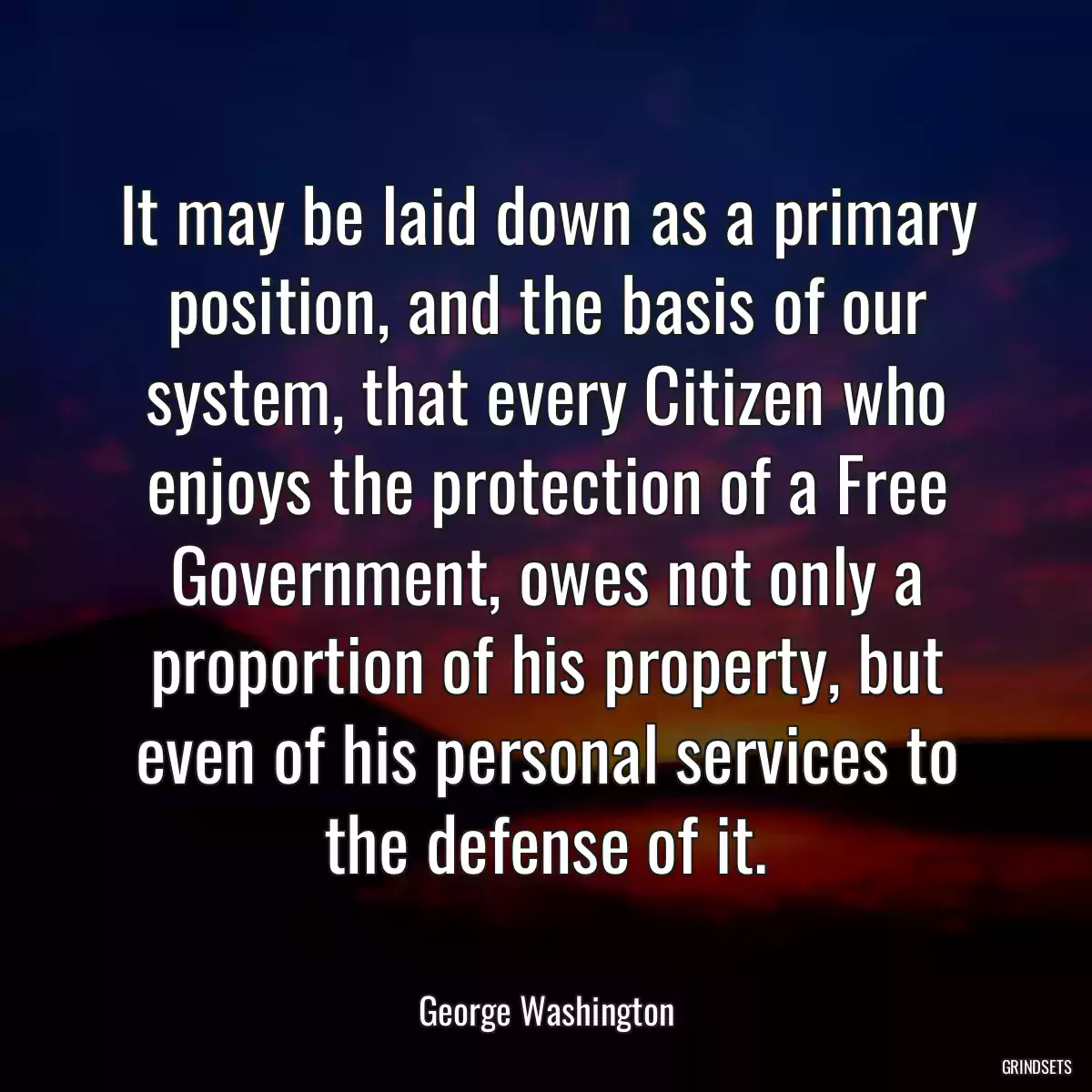 It may be laid down as a primary position, and the basis of our system, that every Citizen who enjoys the protection of a Free Government, owes not only a proportion of his property, but even of his personal services to the defense of it.