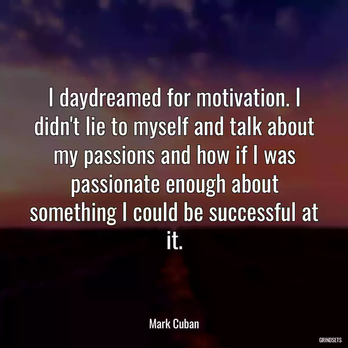 I daydreamed for motivation. I didn\'t lie to myself and talk about my passions and how if I was passionate enough about something I could be successful at it.