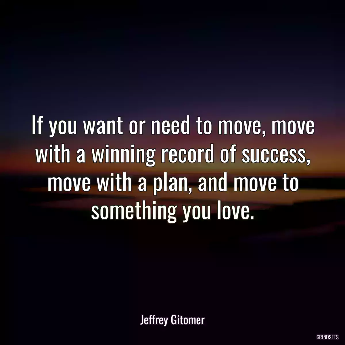 If you want or need to move, move with a winning record of success, move with a plan, and move to something you love.