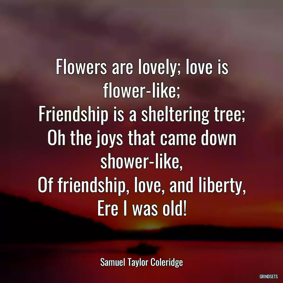 Flowers are lovely; love is flower-like;
Friendship is a sheltering tree;
Oh the joys that came down shower-like,
Of friendship, love, and liberty,
Ere I was old!