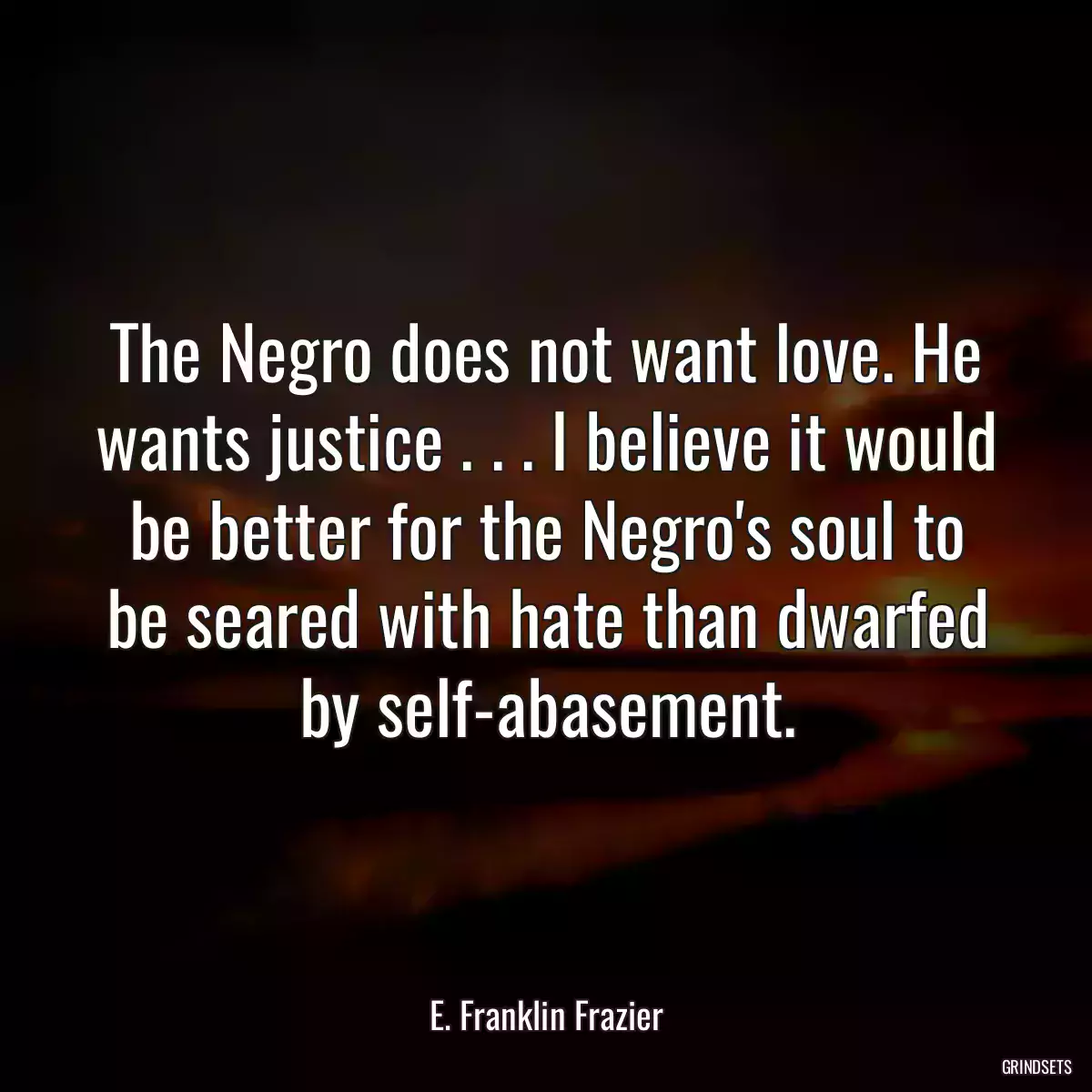 The Negro does not want love. He wants justice . . . I believe it would be better for the Negro\'s soul to be seared with hate than dwarfed by self-abasement.