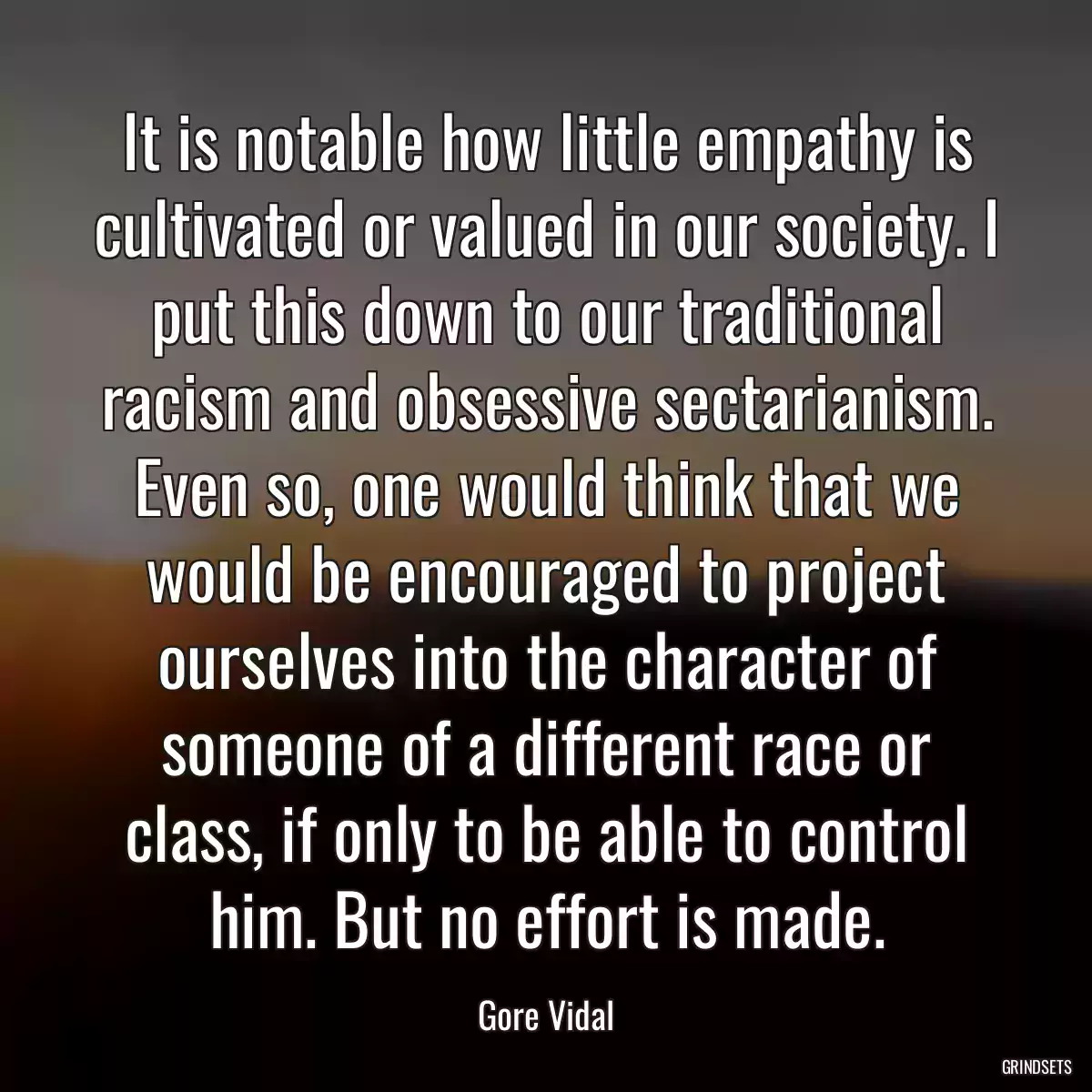 It is notable how little empathy is cultivated or valued in our society. I put this down to our traditional racism and obsessive sectarianism. Even so, one would think that we would be encouraged to project ourselves into the character of someone of a different race or class, if only to be able to control him. But no effort is made.