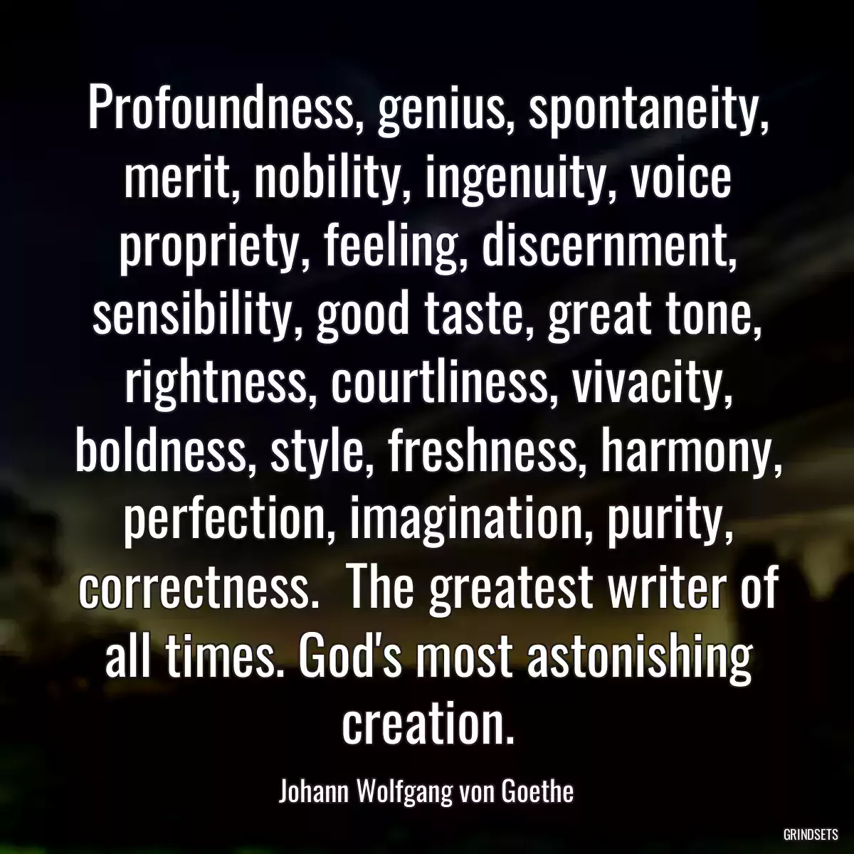 Profoundness, genius, spontaneity, merit, nobility, ingenuity, voice propriety, feeling, discernment, sensibility, good taste, great tone, rightness, courtliness, vivacity, boldness, style, freshness, harmony, perfection, imagination, purity, correctness.  The greatest writer of all times. God\'s most astonishing creation.