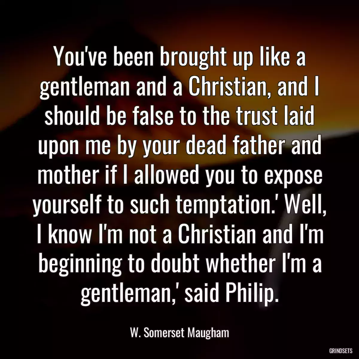 You\'ve been brought up like a gentleman and a Christian, and I should be false to the trust laid upon me by your dead father and mother if I allowed you to expose yourself to such temptation.\' Well, I know I\'m not a Christian and I\'m beginning to doubt whether I\'m a gentleman,\' said Philip.